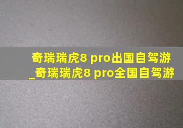 奇瑞瑞虎8 pro出国自驾游_奇瑞瑞虎8 pro全国自驾游